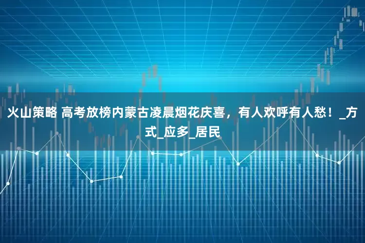 火山策略 高考放榜内蒙古凌晨烟花庆喜，有人欢呼有人愁！_方式_应多_居民