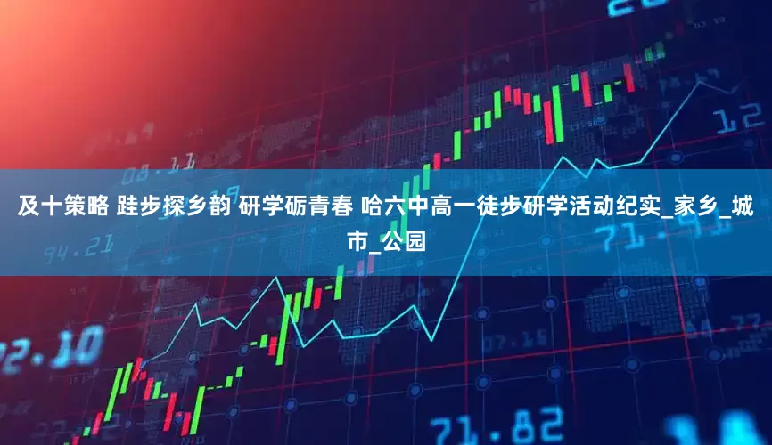 及十策略 跬步探乡韵 研学砺青春 哈六中高一徒步研学活动纪实_家乡_城市_公园