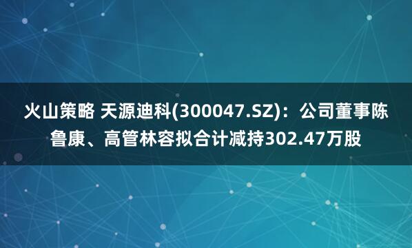 火山策略 天源迪科(300047.SZ)：公司董事陈鲁康、高管林容拟合计减持302.47万股