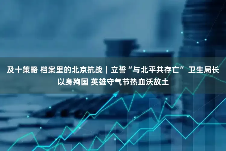 及十策略 档案里的北京抗战｜立誓“与北平共存亡” 卫生局长以身殉国 英雄守气节热血沃故土