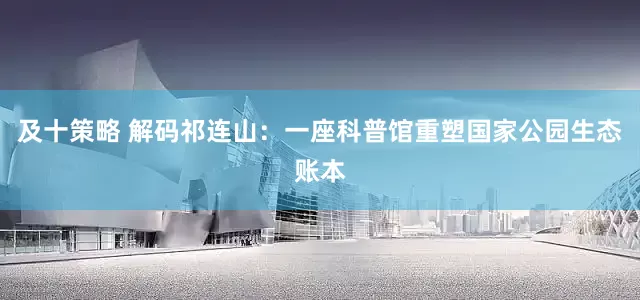 及十策略 解码祁连山：一座科普馆重塑国家公园生态账本