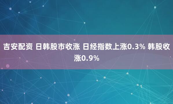 吉安配资 日韩股市收涨 日经指数上涨0.3% 韩股收涨0.9%