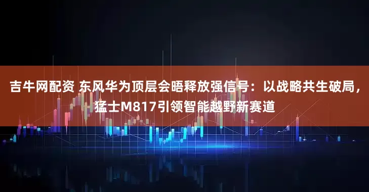 吉牛网配资 东风华为顶层会晤释放强信号：以战略共生破局，猛士M817引领智能越野新赛道