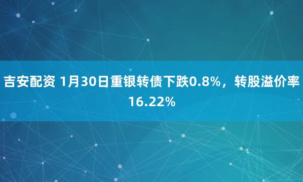 吉安配资 1月30日重银转债下跌0.8%，转股溢价率16.22%